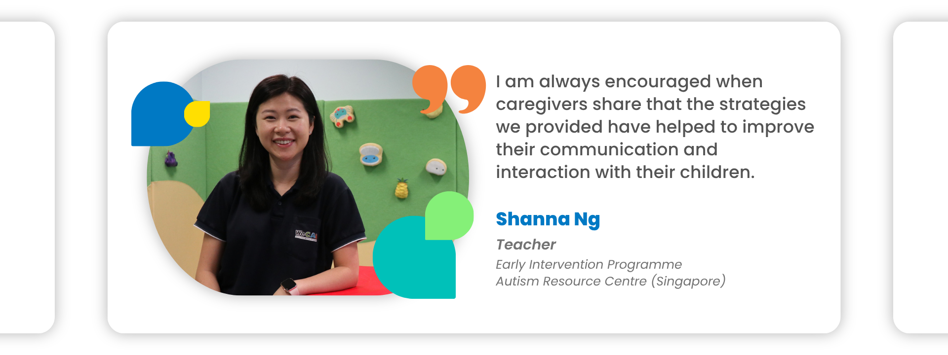 Shanna Ng: I am always encouraged when caregivers share that the strategies we provided have helped to improve their communication and interaction with their children.