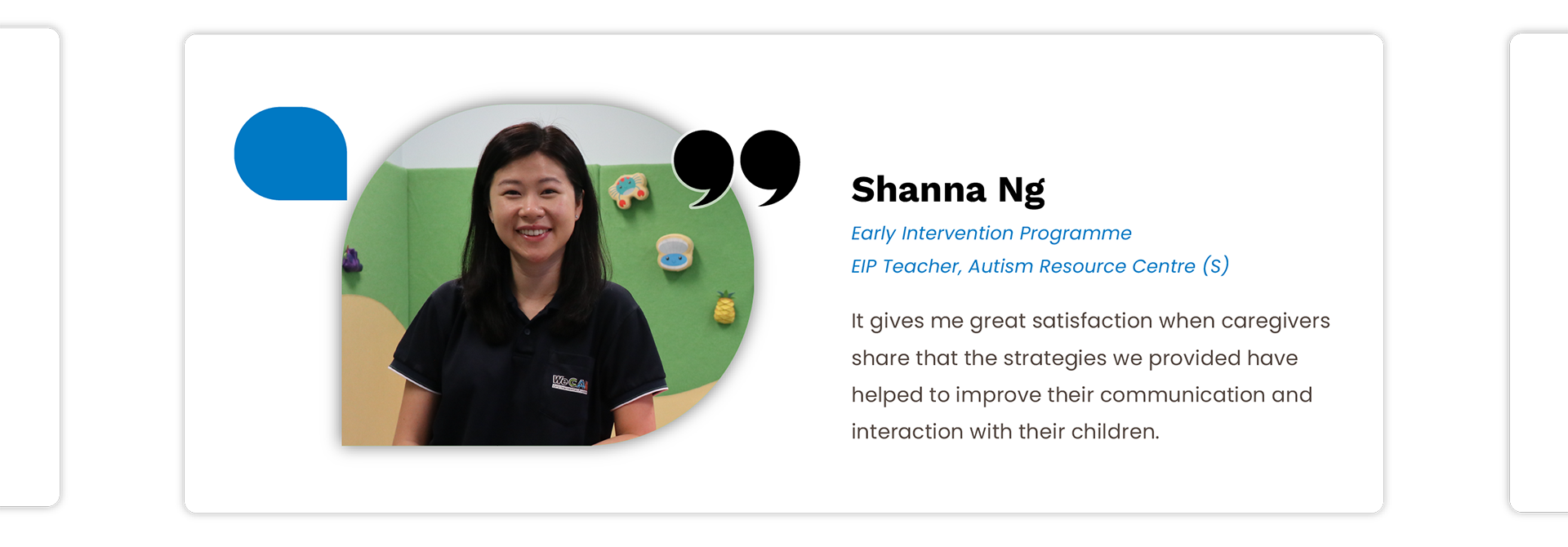 Shanna Ng: It gives me great satisfaction when caregivers 
share that the strategies we provided have helped to improve their communication and interaction with their children.